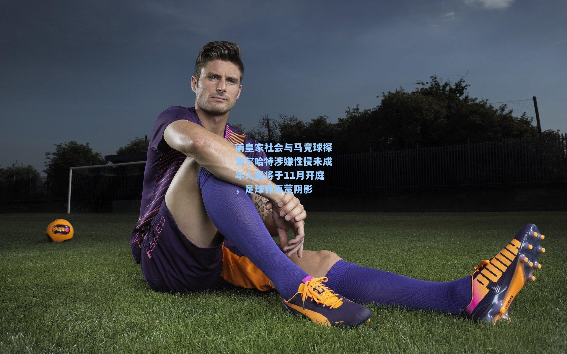 前皇家社会与马竞球探奥尔哈特涉嫌性侵未成年人案将于11月开庭，足球界再蒙阴影