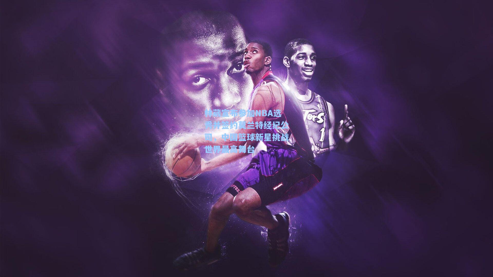 林葳宣布参加NBA选秀并签约莫兰特经纪公司，中国篮球新星挑战世界最高舞台