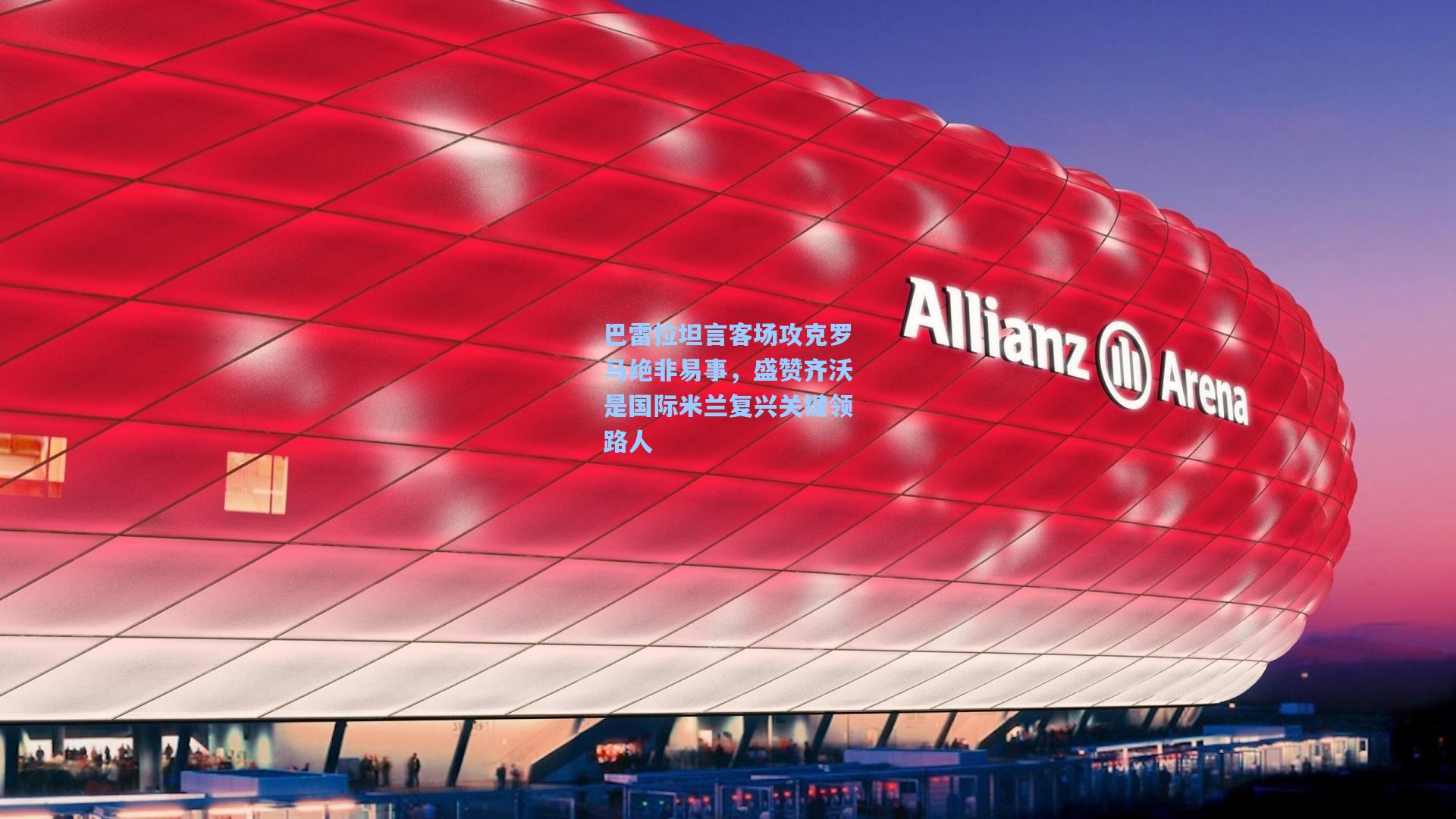 巴雷拉坦言客场攻克罗马绝非易事，盛赞齐沃是国际米兰复兴关键领路人