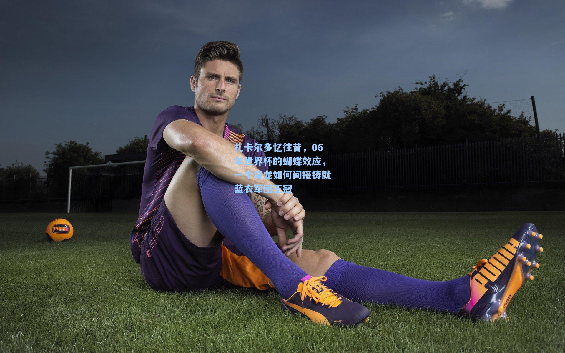 扎卡尔多忆往昔,06年世界杯的蝴蝶效应,一个乌龙如何间接铸就蓝衣军团王冠