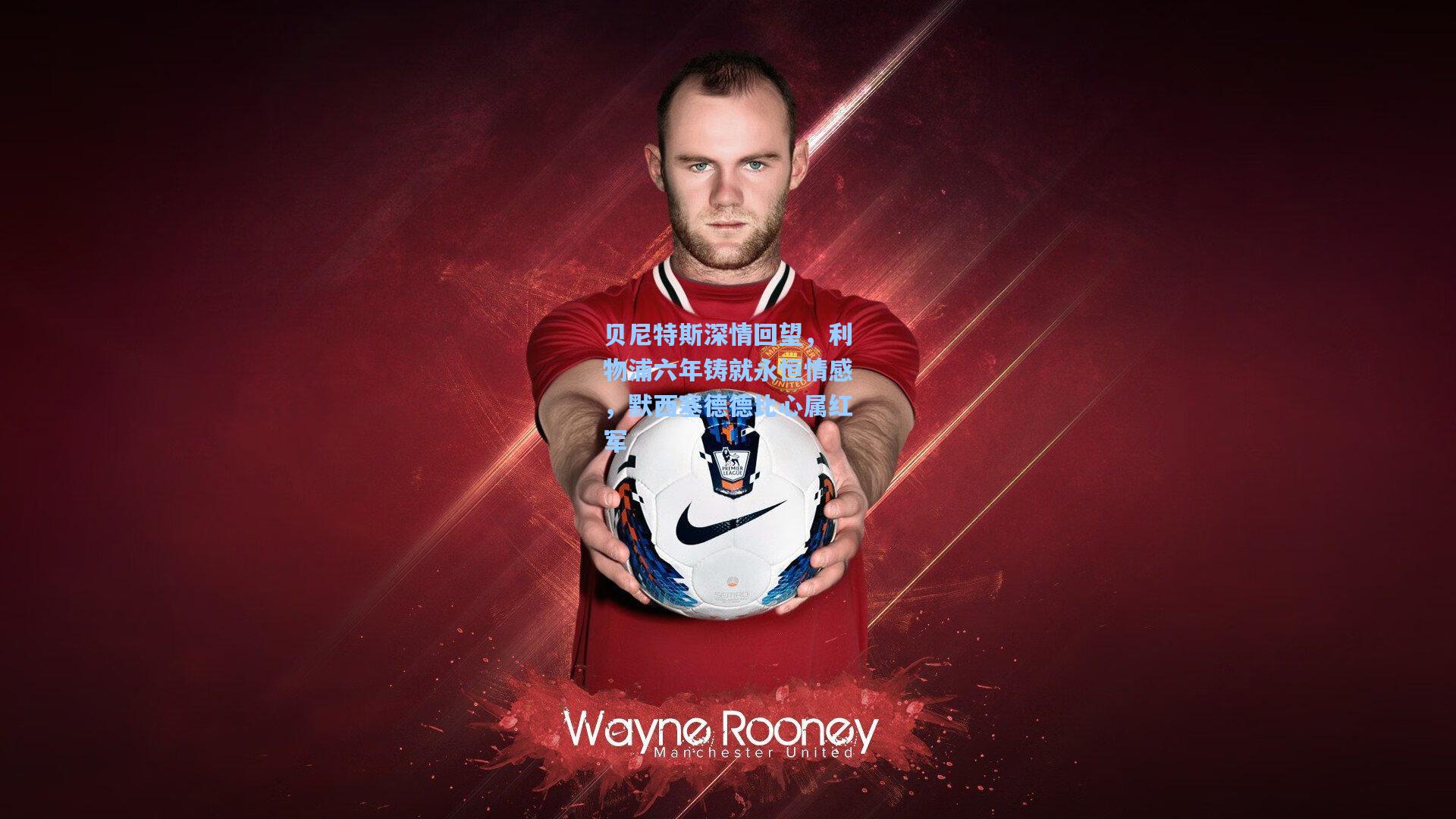 贝尼特斯深情回望,利物浦六年铸就永恒情感,默西塞德德比心属红军